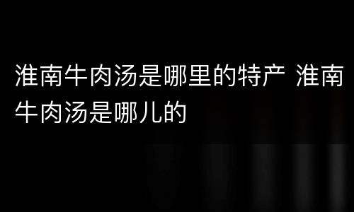 淮南牛肉汤是哪里的特产 淮南牛肉汤是哪儿的