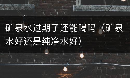 矿泉水过期了还能喝吗（矿泉水好还是纯净水好）