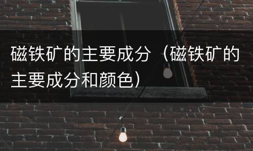 磁铁矿的主要成分（磁铁矿的主要成分和颜色）