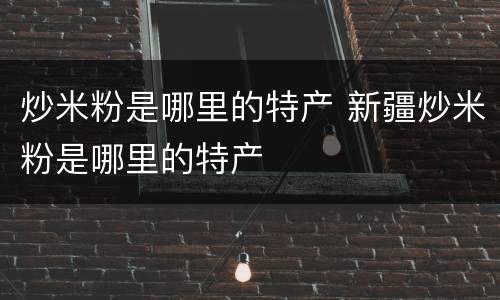 炒米粉是哪里的特产 新疆炒米粉是哪里的特产
