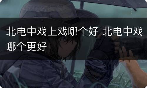 北电中戏上戏哪个好 北电中戏哪个更好