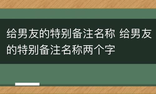 给男友的特别备注名称 给男友的特别备注名称两个字