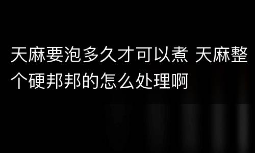 天麻要泡多久才可以煮 天麻整个硬邦邦的怎么处理啊