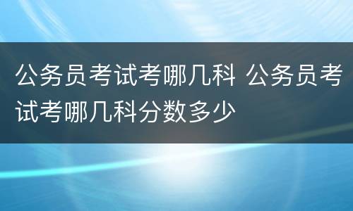 公务员考试考哪几科 公务员考试考哪几科分数多少