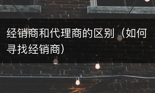 经销商和代理商的区别（如何寻找经销商）