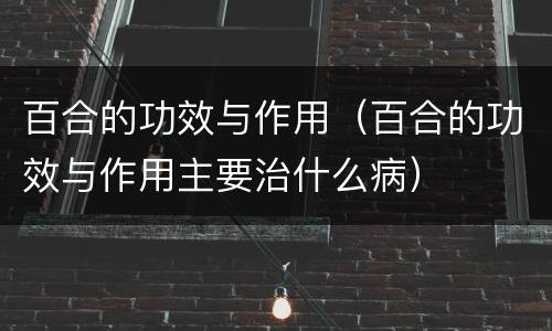 百合的功效与作用（百合的功效与作用主要治什么病）