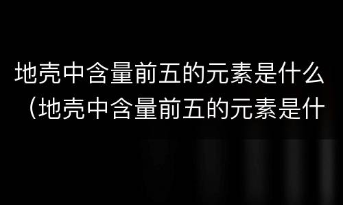 地壳中含量前五的元素是什么（地壳中含量前五的元素是什么物质）