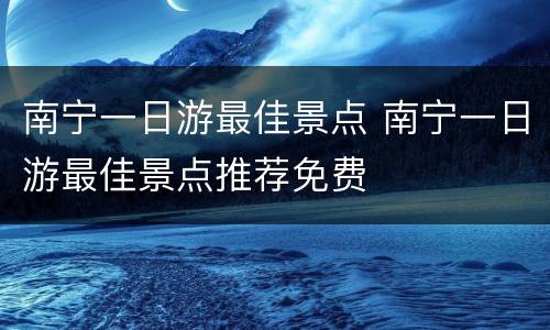 南宁一日游最佳景点 南宁一日游最佳景点推荐免费