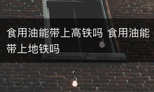 食用油能带上高铁吗 食用油能带上地铁吗