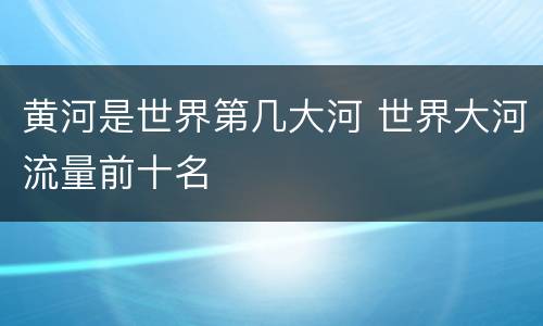 黄河是世界第几大河 世界大河流量前十名