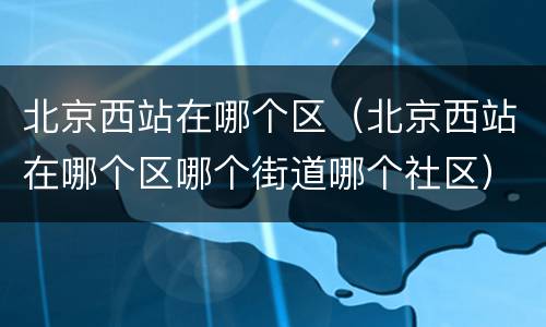 北京西站在哪个区（北京西站在哪个区哪个街道哪个社区）