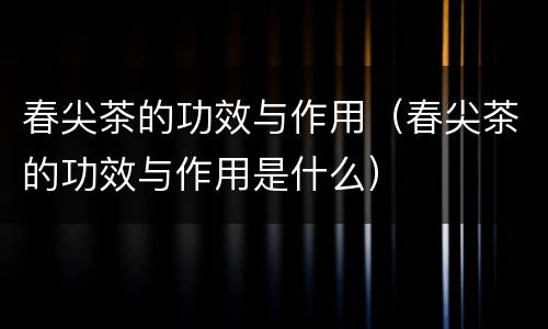 春尖茶的功效与作用（春尖茶的功效与作用是什么）