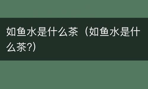 如鱼水是什么茶（如鱼水是什么茶?）