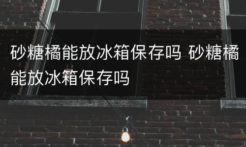 砂糖橘能放冰箱保存吗 砂糖橘能放冰箱保存吗