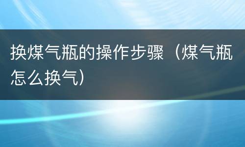 换煤气瓶的操作步骤（煤气瓶怎么换气）