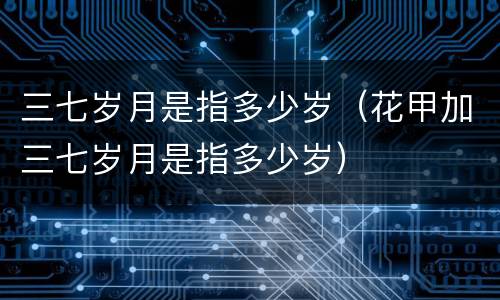 三七岁月是指多少岁（花甲加三七岁月是指多少岁）