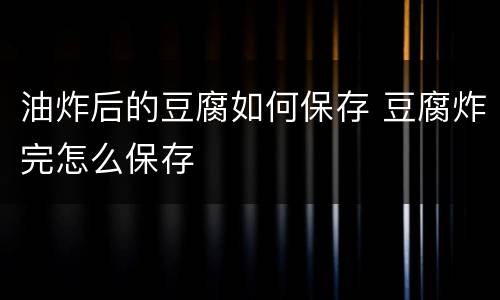 油炸后的豆腐如何保存 豆腐炸完怎么保存