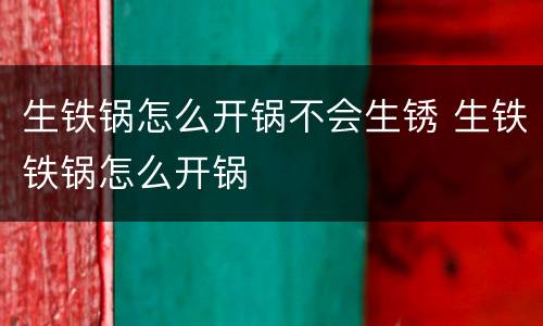 生铁锅怎么开锅不会生锈 生铁铁锅怎么开锅