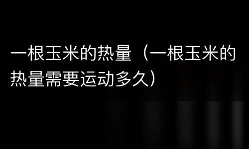 一根玉米的热量（一根玉米的热量需要运动多久）