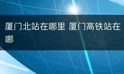 厦门北站在哪里 厦门高铁站在哪