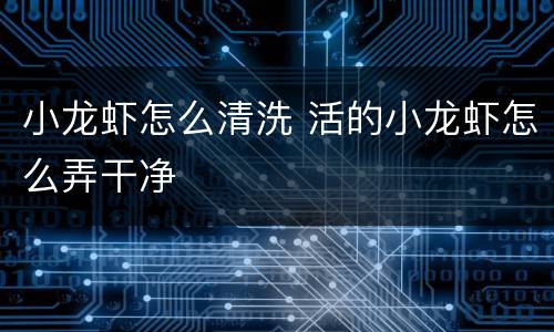 小龙虾怎么清洗 活的小龙虾怎么弄干净