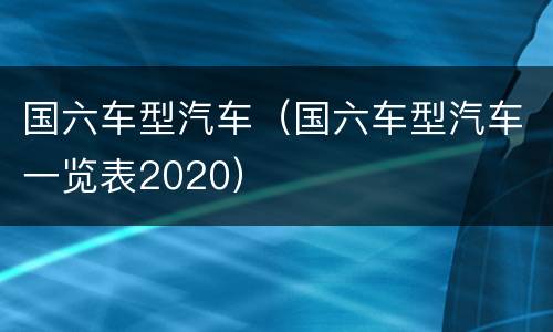 国六车型汽车（国六车型汽车一览表2020）