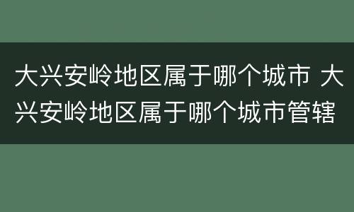 大兴安岭地区属于哪个城市 大兴安岭地区属于哪个城市管辖