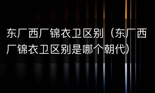 东厂西厂锦衣卫区别（东厂西厂锦衣卫区别是哪个朝代）