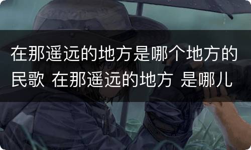 在那遥远的地方是哪个地方的民歌 在那遥远的地方 是哪儿的民歌