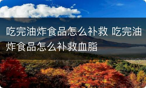 吃完油炸食品怎么补救 吃完油炸食品怎么补救血脂