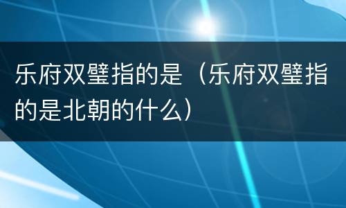 乐府双璧指的是（乐府双璧指的是北朝的什么）