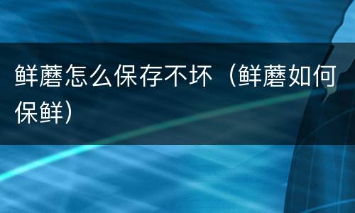 鲜蘑怎么保存不坏（鲜蘑如何保鲜）