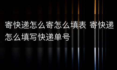 寄快递怎么寄怎么填表 寄快递怎么填写快递单号
