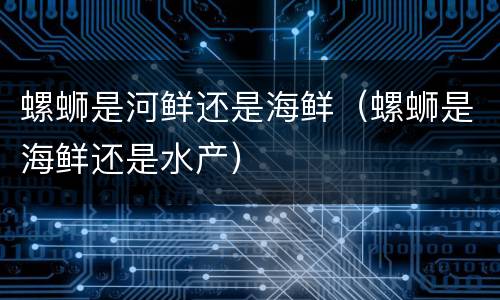 螺蛳是河鲜还是海鲜（螺蛳是海鲜还是水产）