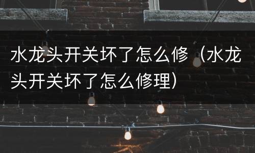 水龙头开关坏了怎么修（水龙头开关坏了怎么修理）