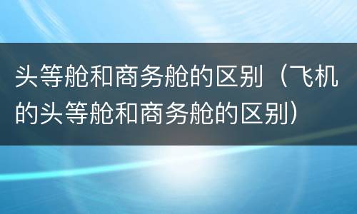 头等舱和商务舱的区别（飞机的头等舱和商务舱的区别）
