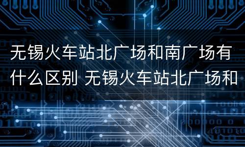 无锡火车站北广场和南广场有什么区别 无锡火车站北广场和南广场的区别