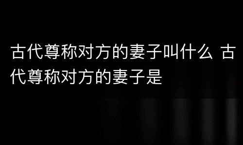 古代尊称对方的妻子叫什么 古代尊称对方的妻子是