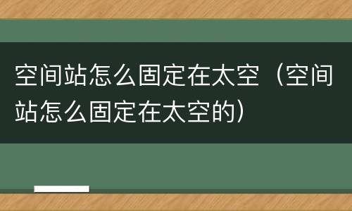 空间站怎么固定在太空（空间站怎么固定在太空的）