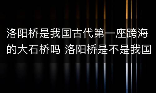 洛阳桥是我国古代第一座跨海的大石桥吗 洛阳桥是不是我国古代第一座跨海的大石桥