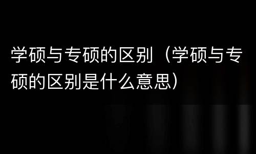 学硕与专硕的区别（学硕与专硕的区别是什么意思）