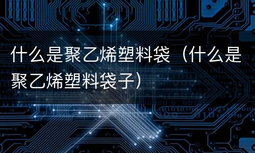 什么是聚乙烯塑料袋（什么是聚乙烯塑料袋子）