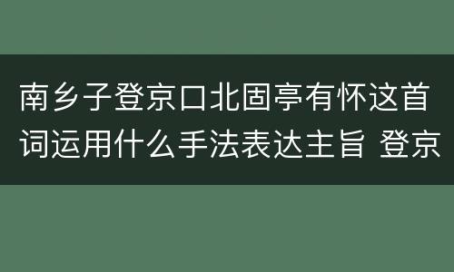 南乡子登京口北固亭有怀这首词运用什么手法表达主旨 登京口北固亭有怀主旨