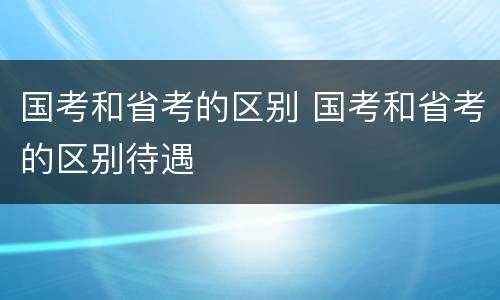 国考和省考的区别 国考和省考的区别待遇