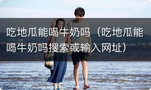 吃地瓜能喝牛奶吗（吃地瓜能喝牛奶吗搜索或输入网址）
