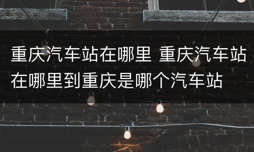 重庆汽车站在哪里 重庆汽车站在哪里到重庆是哪个汽车站