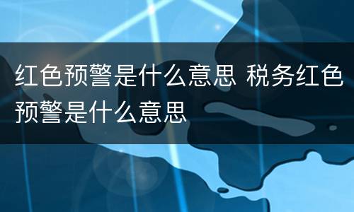 红色预警是什么意思 税务红色预警是什么意思