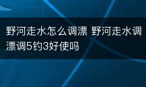 野河走水怎么调漂 野河走水调漂调5钓3好使吗