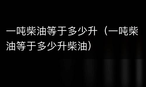 一吨柴油等于多少升（一吨柴油等于多少升柴油）
