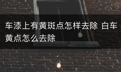 车漆上有黄斑点怎样去除 白车黄点怎么去除